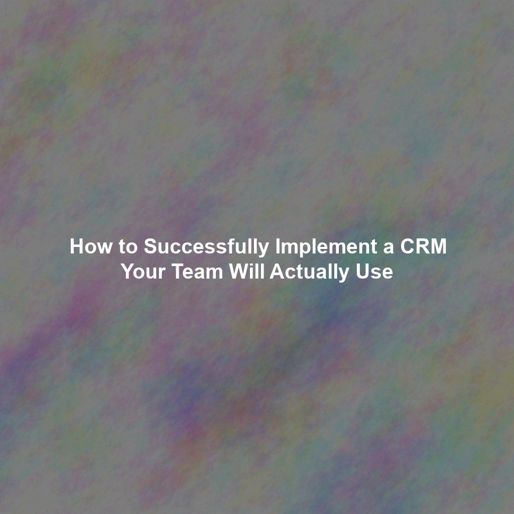 How to Successfully Implement a CRM Your Team Will Actually Use