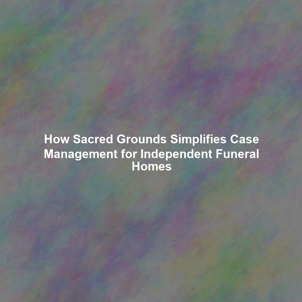 How Sacred Grounds Simplifies Case Management for Independent Funeral Homes