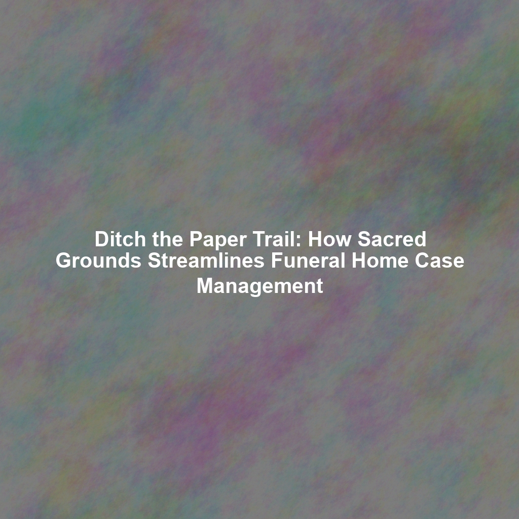 Ditch the Paper Trail: How Sacred Grounds Streamlines Funeral Home Case Management