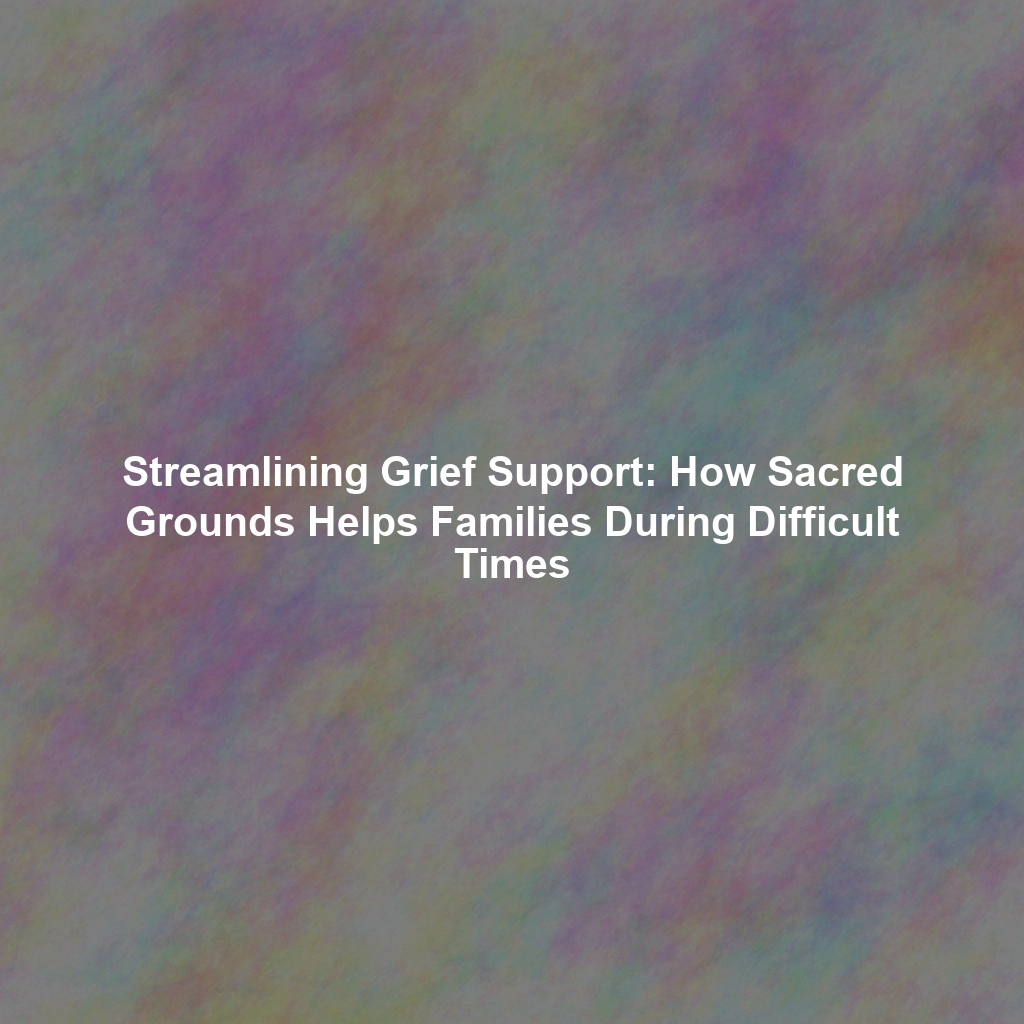 Streamlining Grief Support: How Sacred Grounds Helps Families During Difficult Times