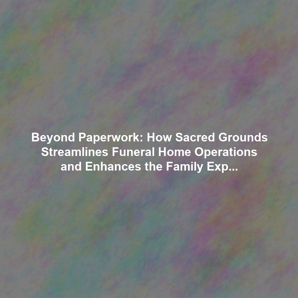 Beyond Paperwork: How Sacred Grounds Streamlines Funeral Home Operations and Enhances the Family Experience